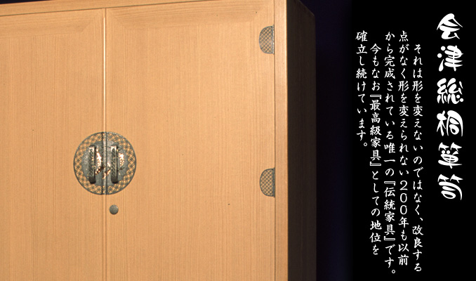『会津総桐箪笥』それは２００年も以前から一切形を変えずに、今も『最高級家具』としての地位を確立している。　形を変えないのではなく、改良する点がなく形を変えられない２００年も以前から完成されている唯一の『伝統家具』です。